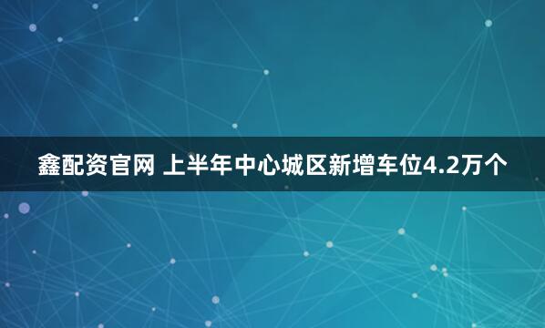 鑫配资官网 上半年中心城区新增车位4.2万个