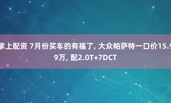 掌上配资 7月份买车的有福了, 大众帕萨特一口价15.99万, 配2.0T+7DCT