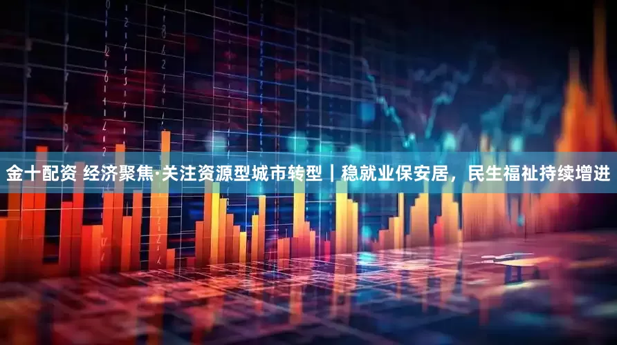 金十配资 经济聚焦·关注资源型城市转型｜稳就业保安居，民生福祉持续增进