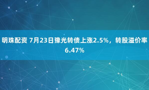 明珠配资 7月23日豫光转债上涨2.5%，转股溢价率6.47%