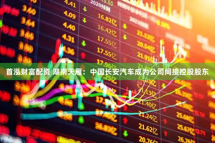 首泓财富配资 湖南天雁：中国长安汽车成为公司间接控股股东