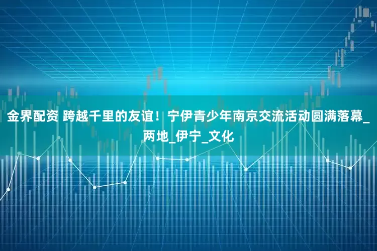 金界配资 跨越千里的友谊！宁伊青少年南京交流活动圆满落幕_两地_伊宁_文化