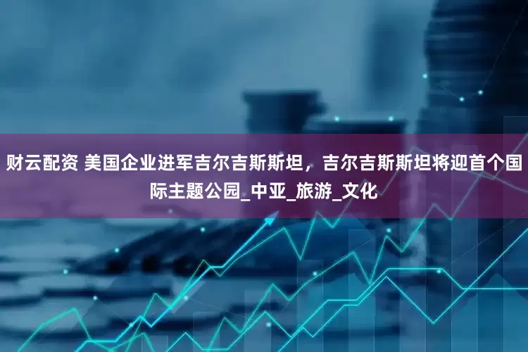 财云配资 美国企业进军吉尔吉斯斯坦，吉尔吉斯斯坦将迎首个国际主题公园_中亚_旅游_文化