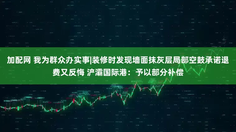 加配网 我为群众办实事|装修时发现墙面抹灰层局部空鼓承诺退费又反悔 浐灞国际港：予以部分补偿