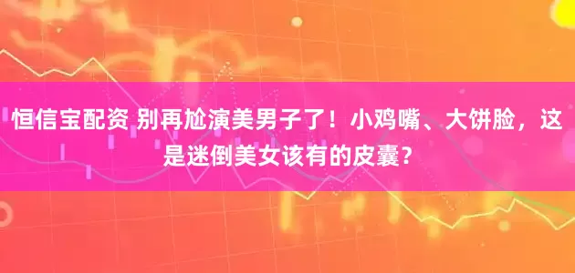 恒信宝配资 别再尬演美男子了！小鸡嘴、大饼脸，这是迷倒美女该有的皮囊？