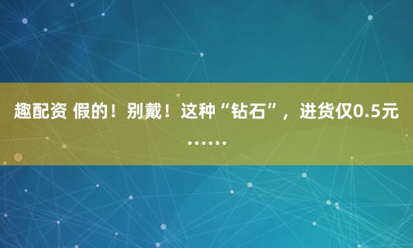 趣配资 假的!别戴!这种“钻石”,进货仅0.5元……