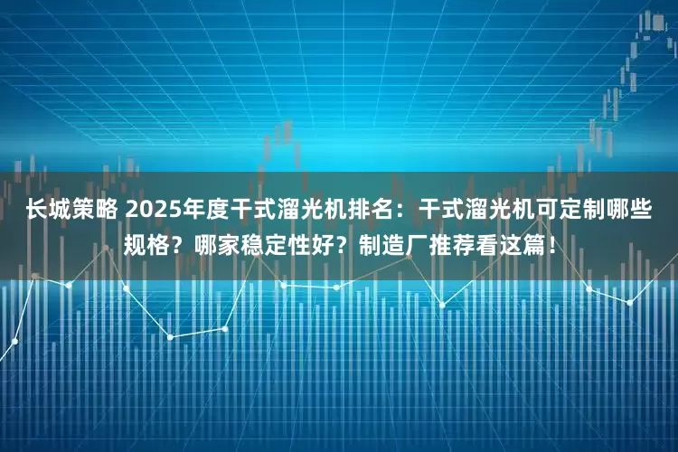 长城策略 2025年度干式溜光机排名：干式溜光机可定制哪些规格？哪家稳定性好？制造厂推荐看这篇！