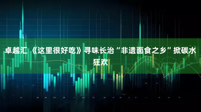 卓越汇 《这里很好吃》寻味长治“非遗面食之乡”掀碳水狂欢