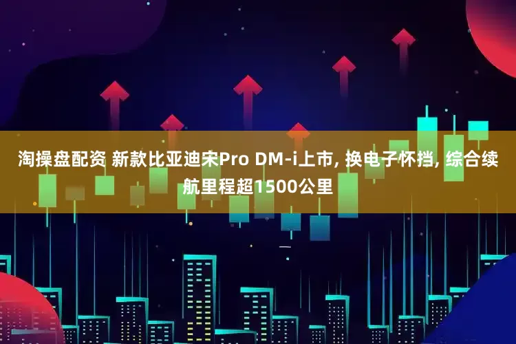 淘操盘配资 新款比亚迪宋Pro DM-i上市, 换电子怀挡, 综合续航里程超1500公里