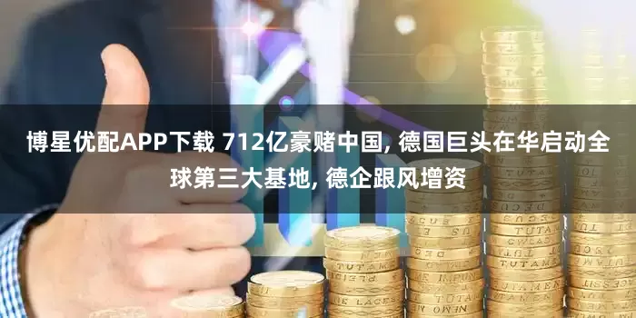 博星优配APP下载 712亿豪赌中国, 德国巨头在华启动全球第三大基地, 德企跟风增资