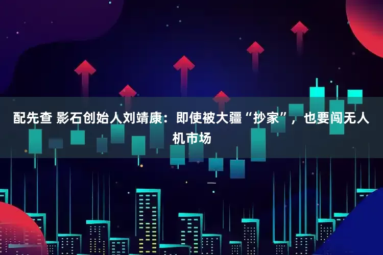 配先查 影石创始人刘靖康：即使被大疆“抄家”，也要闯无人机市场